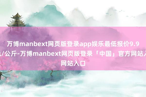 万博manbext网页版登录app娱乐最低报价9.90元/公斤-万博manbext网页版登录「中国」官方网站入口