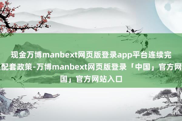 现金万博manbext网页版登录app平台连续完善关连配套政策-万博manbext网页版登录「中国」官方网站入口
