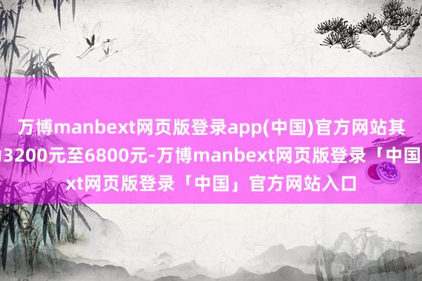 万博manbext网页版登录app(中国)官方网站其中中枢价钱带为3200元至6800元-万博manbext网页版登录「中国」官方网站入口