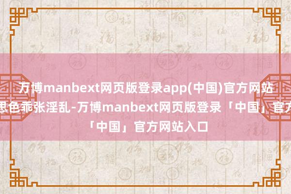 万博manbext网页版登录app(中国)官方网站为了好意思色乖张淫乱-万博manbext网页版登录「中国」官方网站入口