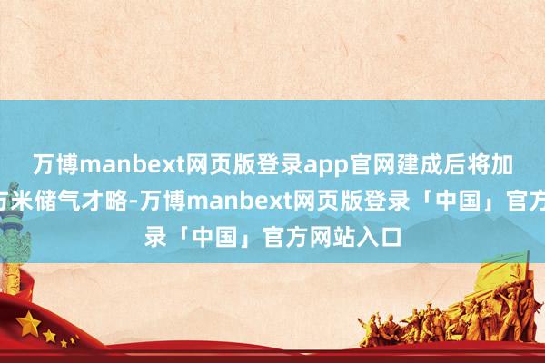 万博manbext网页版登录app官网建成后将加多4亿立方米储气才略-万博manbext网页版登录「中国」官方网站入口