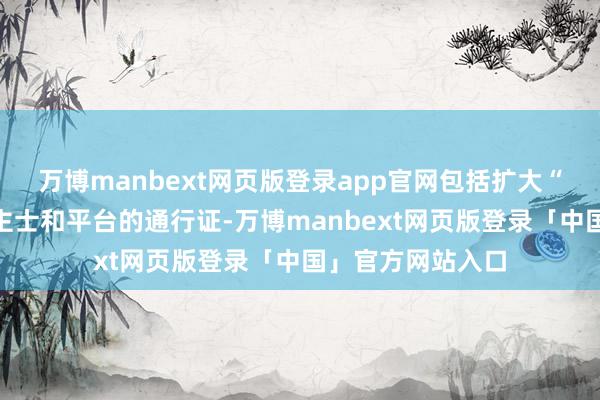 万博manbext网页版登录app官网包括扩大“新媒体”东说念主士和平台的通行证-万博manbext网页版登录「中国」官方网站入口