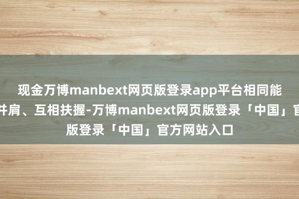 现金万博manbext网页版登录app平台相同能让鸳侣联袂并肩、互相扶握-万博manbext网页版登录「中国」官方网站入口