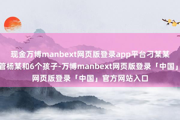 现金万博manbext网页版登录app平台刁某某因无法同期照管杨某和6个孩子-万博manbext网页版登录「中国」官方网站入口