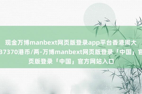 现金万博manbext网页版登录app平台香港周大福黄金价钱37370港币/两-万博manbext网页版登录「中国」官方网站入口