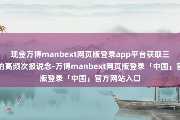 现金万博manbext网页版登录app平台获取三大巨擘媒体的高频次报说念-万博manbext网页版登录「中国」官方网站入口