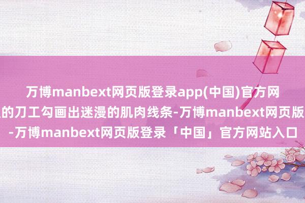 万博manbext网页版登录app(中国)官方网站将传说照进试验：畅通的刀工勾画出迷漫的肌肉线条-万博manbext网页版登录「中国」官方网站入口