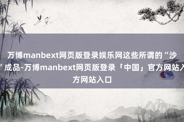 万博manbext网页版登录娱乐网这些所谓的“沙金”成品-万博manbext网页版登录「中国」官方网站入口
