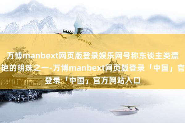 万博manbext网页版登录娱乐网号称东谈主类漂后史上最灿艳的明珠之一-万博manbext网页版登录「中国」官方网站入口