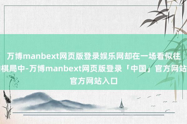 万博manbext网页版登录娱乐网却在一场看似往往的棋局中-万博manbext网页版登录「中国」官方网站入口