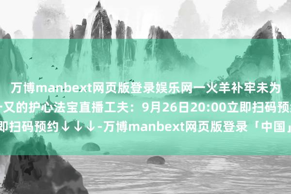 万博manbext网页版登录娱乐网一火羊补牢未为晚也---送给心梗亲一又的护心法宝直播工夫:9月26日20:00立即扫码预约↓↓↓-万博manbext网页版登录「中国」官方网站入口
