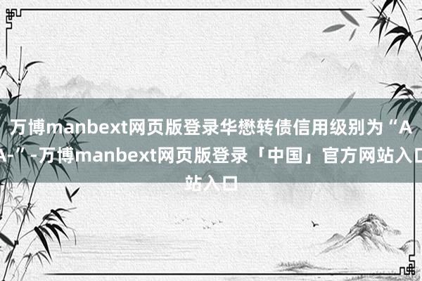 万博manbext网页版登录华懋转债信用级别为“AA-”-万博manbext网页版登录「中国」官方网站入口