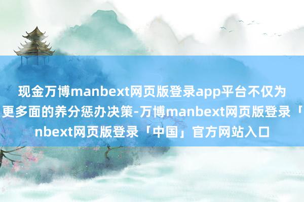 现金万博manbext网页版登录app平台不仅为宝宝提供了更科学、更多面的养分惩办决策-万博manbext网页版登录「中国」官方网站入口