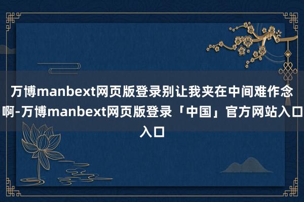 万博manbext网页版登录别让我夹在中间难作念啊-万博manbext网页版登录「中国」官方网站入口