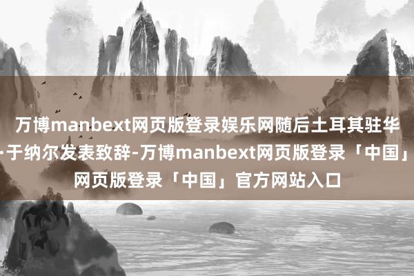 万博manbext网页版登录娱乐网随后土耳其驻华大使塞尔丘克·于纳尔发表致辞-万博manbext网页版登录「中国」官方网站入口