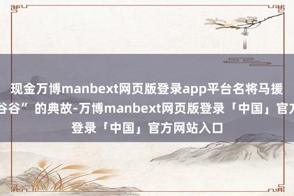 现金万博manbext网页版登录app平台名将马援 “聚米为谷谷” 的典故-万博manbext网页版登录「中国」官方网站入口