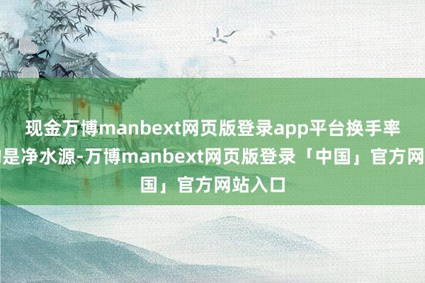 现金万博manbext网页版登录app平台换手率最高的是净水源-万博manbext网页版登录「中国」官方网站入口