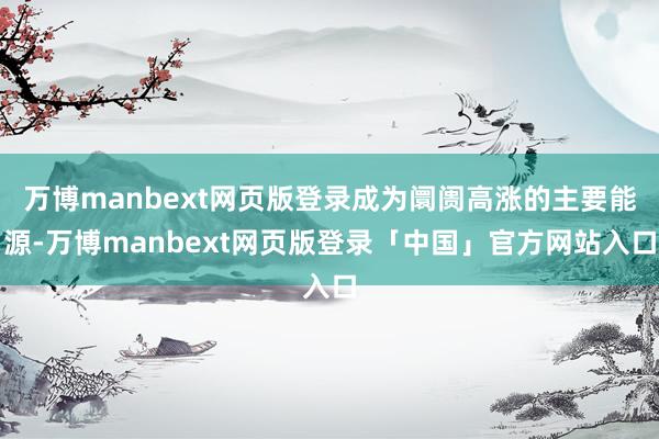 万博manbext网页版登录成为阛阓高涨的主要能源-万博manbext网页版登录「中国」官方网站入口