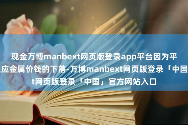 现金万博manbext网页版登录app平台因为平均销售价钱将反应金属价钱的下落-万博manbext网页版登录「中国」官方网站入口