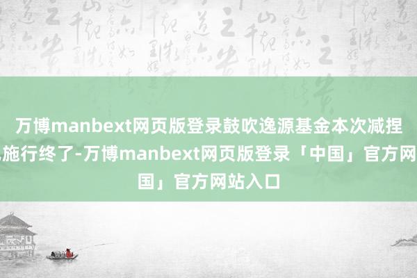 万博manbext网页版登录鼓吹逸源基金本次减捏商酌已施行终了-万博manbext网页版登录「中国」官方网站入口