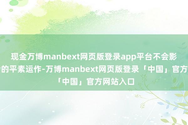 现金万博manbext网页版登录app平台不会影响董事会的平素运作-万博manbext网页版登录「中国」官方网站入口