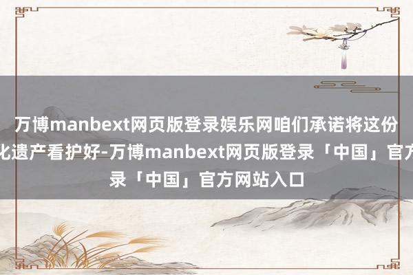 万博manbext网页版登录娱乐网咱们承诺将这份珍稀的文化遗产看护好-万博manbext网页版登录「中国」官方网站入口