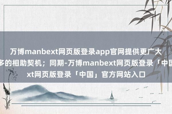 万博manbext网页版登录app官网提供更广大的阛阓空间和更多的相助契机；同期-万博manbext网页版登录「中国」官方网站入口