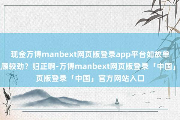 现金万博manbext网页版登录app平台如故单纯就念念跟主顾较劲?归正啊-万博manbext网页版登录「中国」官方网站入口