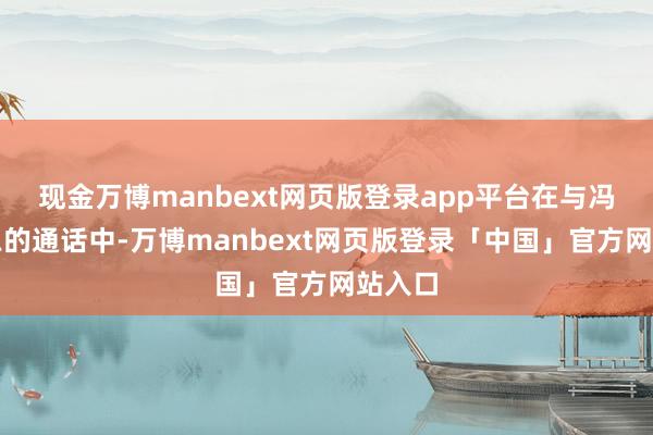 现金万博manbext网页版登录app平台在与冯德莱恩的通话中-万博manbext网页版登录「中国」官方网站入口