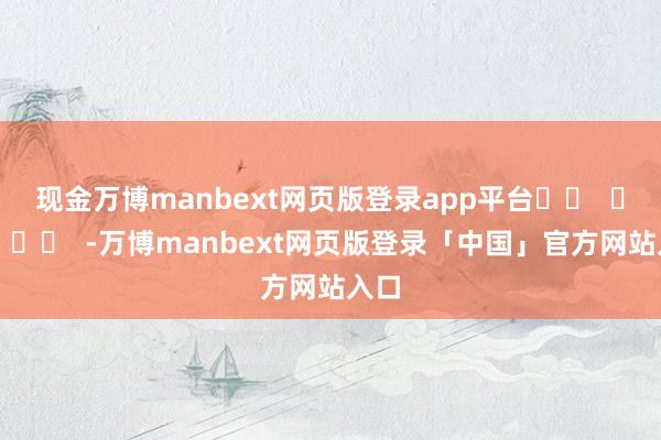 现金万博manbext网页版登录app平台		  					  -万博manbext网页版登录「中国」官方网站入口