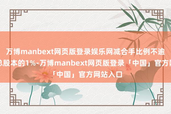 万博manbext网页版登录娱乐网减合手比例不逾越公司总股本的1%-万博manbext网页版登录「中国」官方网站入口