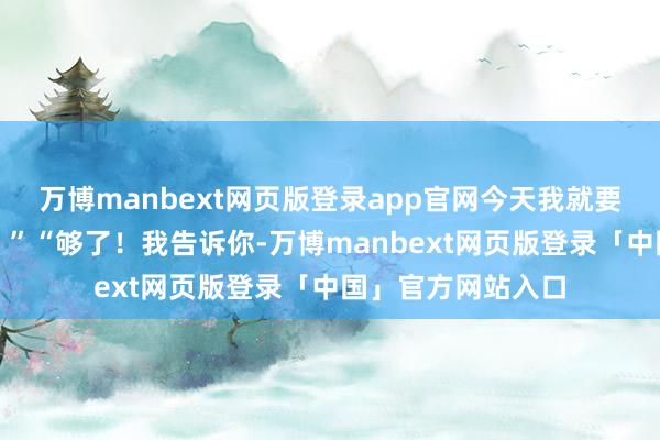 万博manbext网页版登录app官网今天我就要撕下你的假面具！”“够了！我告诉你-万博manbext网页版登录「中国」官方网站入口