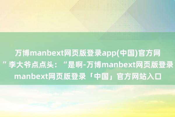 万博manbext网页版登录app(中国)官方网站胃口也没那么好了？”李大爷点点头：“是啊-万博manbext网页版登录「中国」官方网站入口