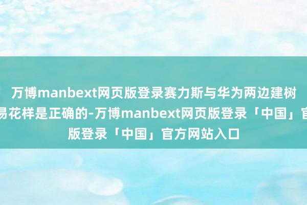 万博manbext网页版登录赛力斯与华为两边建树的怒放性贸易花样是正确的-万博manbext网页版登录「中国」官方网站入口