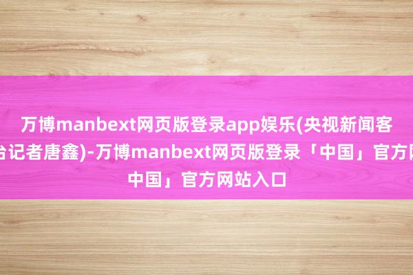 万博manbext网页版登录app娱乐(央视新闻客户端总台记者唐鑫)-万博manbext网页版登录「中国」官方网站入口