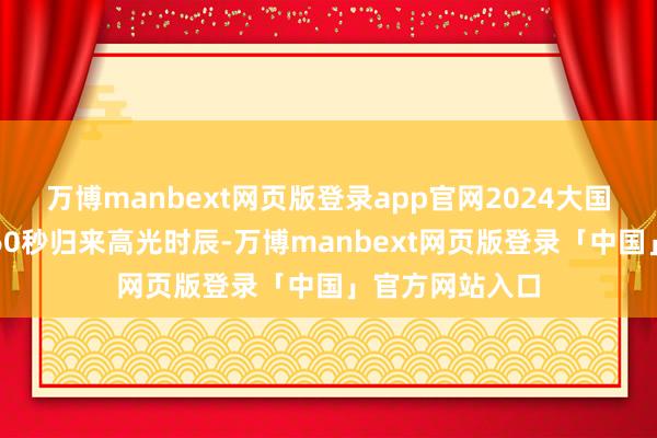 万博manbext网页版登录app官网2024大国重器再上新!60秒归来高光时辰-万博manbext网页版登录「中国」官方网站入口