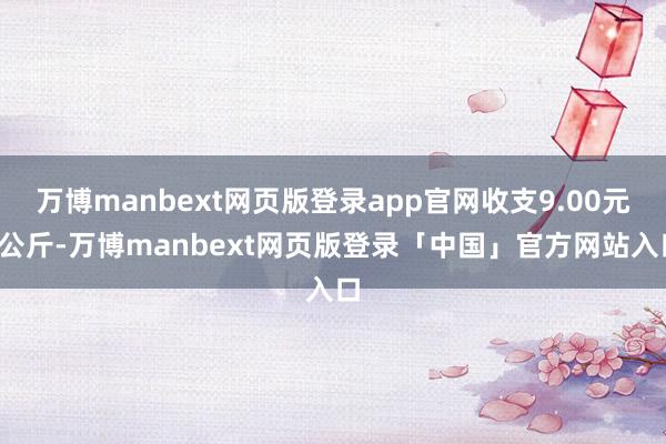 万博manbext网页版登录app官网收支9.00元/公斤-万博manbext网页版登录「中国」官方网站入口