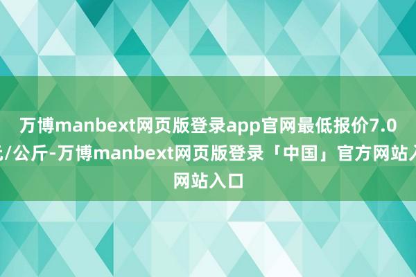 万博manbext网页版登录app官网最低报价7.00元/公斤-万博manbext网页版登录「中国」官方网站入口