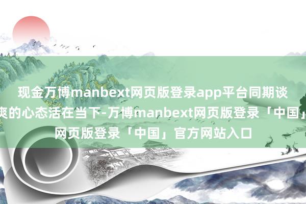 现金万博manbext网页版登录app平台同期谈判了怎样以直爽的心态活在当下-万博manbext网页版登录「中国」官方网站入口