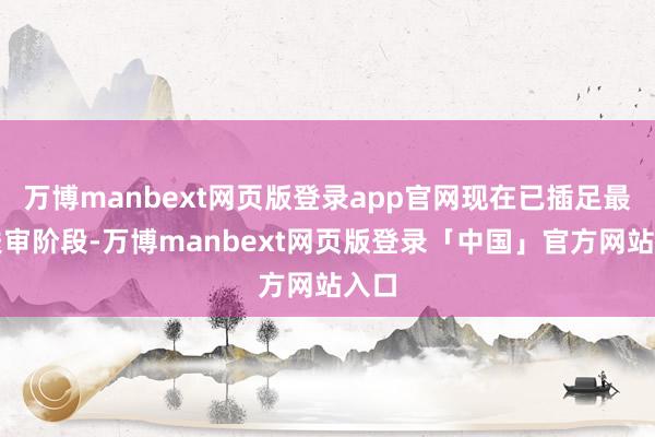 万博manbext网页版登录app官网现在已插足最终送审阶段-万博manbext网页版登录「中国」官方网站入口