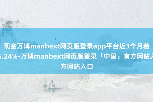 现金万博manbext网页版登录app平台近3个月着落6.24%-万博manbext网页版登录「中国」官方网站入口